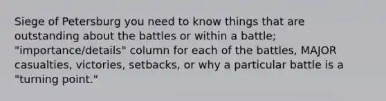 Siege of Petersburg you need to know things that are outstanding about the battles or within a battle; "importance/details" column for each of the battles, MAJOR casualties, victories, setbacks, or why a particular battle is a "turning point."