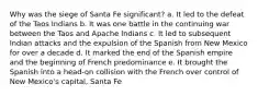 Why was the siege of Santa Fe significant? a. It led to the defeat of the Taos Indians b. It was one battle in the continuing war between the Taos and Apache Indians c. It led to subsequent Indian attacks and the expulsion of the Spanish from New Mexico for over a decade d. It marked the end of the Spanish empire and the beginning of French predominance e. It brought the Spanish into a head-on collision with the French over control of New Mexico's capital, Santa Fe