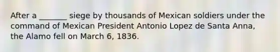 After a _______ siege by thousands of Mexican soldiers under the command of Mexican President Antonio Lopez de Santa Anna, the Alamo fell on March 6, 1836.