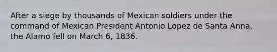 After a siege by thousands of Mexican soldiers under the command of Mexican President Antonio Lopez de Santa Anna, the Alamo fell on March 6, 1836.