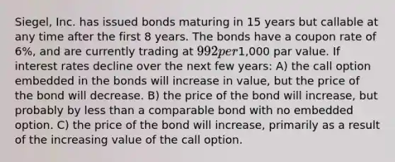 Siegel, Inc. has issued bonds maturing in 15 years but callable at any time after the first 8 years. The bonds have a coupon rate of 6%, and are currently trading at 992 per1,000 par value. If interest rates decline over the next few years: A) the call option embedded in the bonds will increase in value, but the price of the bond will decrease. B) the price of the bond will increase, but probably by less than a comparable bond with no embedded option. C) the price of the bond will increase, primarily as a result of the increasing value of the call option.