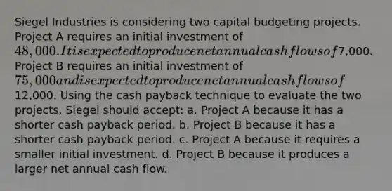 Siegel Industries is considering two capital budgeting projects. Project A requires an initial investment of 48,000. It is expected to produce net annual cash flows of7,000. Project B requires an initial investment of 75,000 and is expected to produce net annual cash flows of12,000. Using the cash payback technique to evaluate the two projects, Siegel should accept: a. Project A because it has a shorter cash payback period. b. Project B because it has a shorter cash payback period. c. Project A because it requires a smaller initial investment. d. Project B because it produces a larger net annual cash flow.