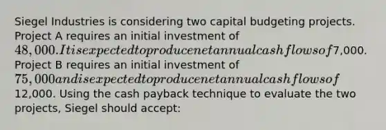 Siegel Industries is considering two capital budgeting projects. Project A requires an initial investment of 48,000. It is expected to produce net annual cash flows of7,000. Project B requires an initial investment of 75,000 and is expected to produce net annual cash flows of12,000. Using the cash payback technique to evaluate the two projects, Siegel should accept: