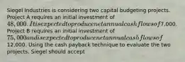 Siegel Industries is considering two capital budgeting projects. Project A requires an initial investment of 48,000 . It is expected to produce net annual cash flows of7,000. Project B requires an initial investment of 75,000 and is expected to produce net annual cash flows of12,000. Using the cash payback technique to evaluate the two projects, Siegel should accept