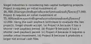 Siegel Industries is considering two capital budgeting projects. Project A requires an initial investment of 48,000. It is expected to produce net annual cash flows of7,000. Project B requires an initial investment of 75,000 and is expected to produce net annual cash flows of12,000. Using the cash payback technique to evaluate the two projects, Siegel should accept: (a) Project A because it has a shorter cash payback period. (b) Project B because it has a shorter cash payback period. (c) Project A because it requires a smaller initial investment. (d) Project B because it produces a larger net annual cash flow.