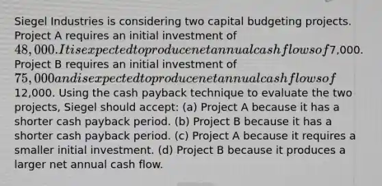 Siegel Industries is considering two capital budgeting projects. Project A requires an initial investment of 48,000. It is expected to produce net annual cash flows of7,000. Project B requires an initial investment of 75,000 and is expected to produce net annual cash flows of12,000. Using the cash payback technique to evaluate the two projects, Siegel should accept: (a) Project A because it has a shorter cash payback period. (b) Project B because it has a shorter cash payback period. (c) Project A because it requires a smaller initial investment. (d) Project B because it produces a larger net annual cash flow.