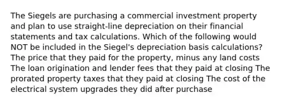 The Siegels are purchasing a commercial investment property and plan to use straight-line depreciation on their <a href='https://www.questionai.com/knowledge/kFBJaQCz4b-financial-statements' class='anchor-knowledge'>financial statements</a> and tax calculations. Which of the following would NOT be included in the Siegel's depreciation basis calculations? The price that they paid for the property, minus any land costs The loan origination and lender fees that they paid at closing The prorated property taxes that they paid at closing The cost of the electrical system upgrades they did after purchase