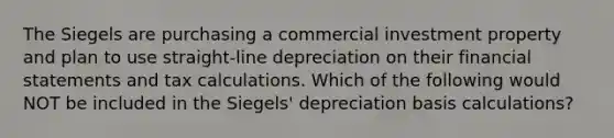 The Siegels are purchasing a commercial investment property and plan to use straight-line depreciation on their financial statements and tax calculations. Which of the following would NOT be included in the Siegels' depreciation basis calculations?