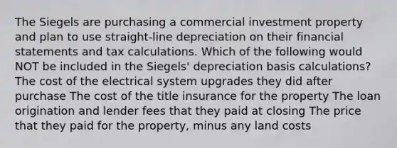 The Siegels are purchasing a commercial investment property and plan to use straight-line depreciation on their financial statements and tax calculations. Which of the following would NOT be included in the Siegels' depreciation basis calculations? The cost of the electrical system upgrades they did after purchase The cost of the title insurance for the property The loan origination and lender fees that they paid at closing The price that they paid for the property, minus any land costs