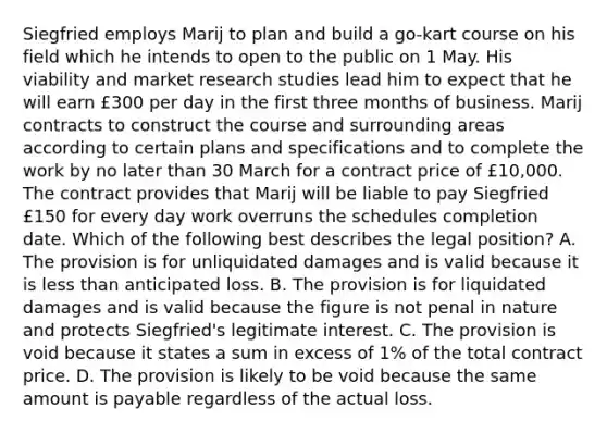 Siegfried employs Marij to plan and build a go-kart course on his field which he intends to open to the public on 1 May. His viability and market research studies lead him to expect that he will earn £300 per day in the first three months of business. Marij contracts to construct the course and surrounding areas according to certain plans and specifications and to complete the work by no later than 30 March for a contract price of £10,000. The contract provides that Marij will be liable to pay Siegfried £150 for every day work overruns the schedules completion date. Which of the following best describes the legal position? A. The provision is for unliquidated damages and is valid because it is less than anticipated loss. B. The provision is for liquidated damages and is valid because the figure is not penal in nature and protects Siegfried's legitimate interest. C. The provision is void because it states a sum in excess of 1% of the total contract price. D. The provision is likely to be void because the same amount is payable regardless of the actual loss.