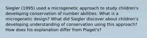 Siegler (1995) used a microgenetic approach to study children's developing conservation of number abilities. What is a microgenetic design? What did Siegler discover about children's developing understanding of conservation using this approach? How does his explanation differ from Piaget's?