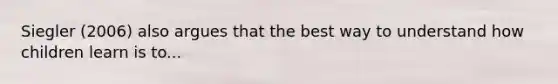 Siegler (2006) also argues that the best way to understand how children learn is to...