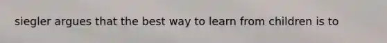 siegler argues that the best way to learn from children is to