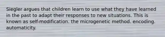 Siegler argues that children learn to use what they have learned in the past to adapt their responses to new situations. This is known as self-modification. the microgenetic method. encoding. automaticity.