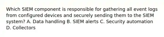 Which SIEM component is responsible for gathering all event logs from configured devices and securely sending them to the SIEM system? A. Data handling B. SIEM alerts C. Security automation D. Collectors