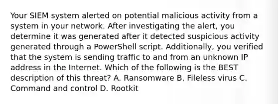 Your SIEM system alerted on potential malicious activity from a system in your network. After investigating the alert, you determine it was generated after it detected suspicious activity generated through a PowerShell script. Additionally, you verified that the system is sending traffic to and from an unknown IP address in the Internet. Which of the following is the BEST description of this threat? A. Ransomware B. Fileless virus C. Command and control D. Rootkit