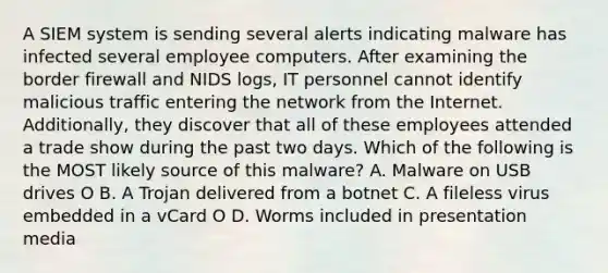 A SIEM system is sending several alerts indicating malware has infected several employee computers. After examining the border firewall and NIDS logs, IT personnel cannot identify malicious traffic entering the network from the Internet. Additionally, they discover that all of these employees attended a trade show during the past two days. Which of the following is the MOST likely source of this malware? A. Malware on USB drives O B. A Trojan delivered from a botnet C. A fileless virus embedded in a vCard O D. Worms included in presentation media