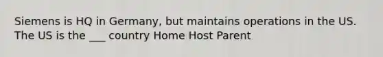 Siemens is HQ in Germany, but maintains operations in the US. The US is the ___ country Home Host Parent