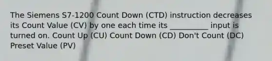 The Siemens S7-1200 Count Down (CTD) instruction decreases its Count Value (CV) by one each time its __________ input is turned on. Count Up (CU) Count Down (CD) Don't Count (DC) Preset Value (PV)