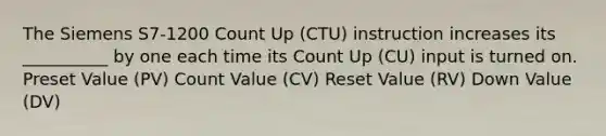 The Siemens S7-1200 Count Up (CTU) instruction increases its __________ by one each time its Count Up (CU) input is turned on. Preset Value (PV) Count Value (CV) Reset Value (RV) Down Value (DV)