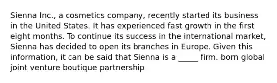 Sienna Inc., a cosmetics company, recently started its business in the United States. It has experienced fast growth in the first eight months. To continue its success in the international market, Sienna has decided to open its branches in Europe. Given this information, it can be said that Sienna is a _____ firm. born global joint venture boutique partnership