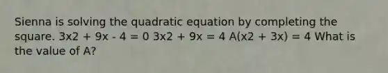 Sienna is solving the quadratic equation by completing the square. 3x2 + 9x - 4 = 0 3x2 + 9x = 4 A(x2 + 3x) = 4 What is the value of A?