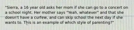 "Sierra, a 16 year old asks her mom if she can go to a concert on a school night. Her mother says "Yeah, whatever" and that she doesn't have a curfew, and can skip school the next day if she wants to. This is an example of which style of parenting?"