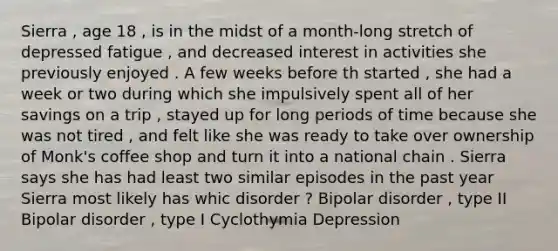 Sierra , age 18 , is in the midst of a month-long stretch of depressed fatigue , and decreased interest in activities she previously enjoyed . A few weeks before th started , she had a week or two during which she impulsively spent all of her savings on a trip , stayed up for long periods of time because she was not tired , and felt like she was ready to take over ownership of Monk's coffee shop and turn it into a national chain . Sierra says she has had least two similar episodes in the past year Sierra most likely has whic disorder ? Bipolar disorder , type II Bipolar disorder , type I Cyclothymia Depression