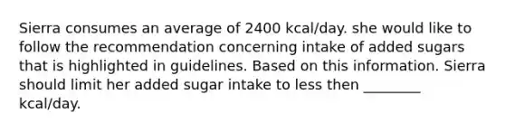 Sierra consumes an average of 2400 kcal/day. she would like to follow the recommendation concerning intake of added sugars that is highlighted in guidelines. Based on this information. Sierra should limit her added sugar intake to less then ________ kcal/day.