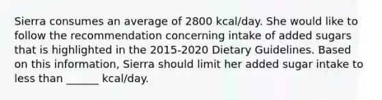 Sierra consumes an average of 2800 kcal/day. She would like to follow the recommendation concerning intake of added sugars that is highlighted in the 2015-2020 Dietary Guidelines. Based on this information, Sierra should limit her added sugar intake to less than ______ kcal/day.