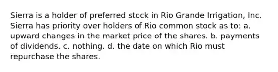 Sierra is a holder of preferred stock in Rio Grande Irrigation, Inc. Sierra has priority over holders of Rio common stock as to: a. ​upward changes in the market price of the shares. b. ​payments of dividends. c. ​nothing. d. ​the date on which Rio must repurchase the shares.