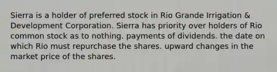 Sierra is a holder of preferred stock in Rio Grande Irrigation & Development Corporation. Sierra has priority over holders of Rio common stock as to ​nothing. ​payments of dividends. ​the date on which Rio must repurchase the shares. ​upward changes in the market price of the shares.