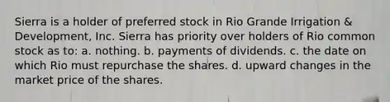 Sierra is a holder of preferred stock in Rio Grande Irrigation & Development, Inc. Sierra has priority over holders of Rio common stock as to​: a. nothing. b. payments of dividends. c. the date on which Rio must repurchase the shares. d. upward changes in the market price of the shares.