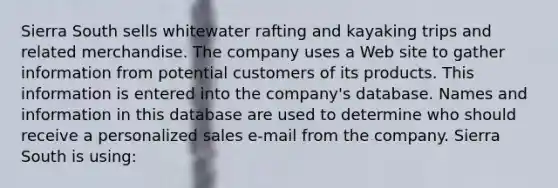 Sierra South sells whitewater rafting and kayaking trips and related merchandise. The company uses a Web site to gather information from potential customers of its products. This information is entered into the company's database. Names and information in this database are used to determine who should receive a personalized sales e-mail from the company. Sierra South is using: