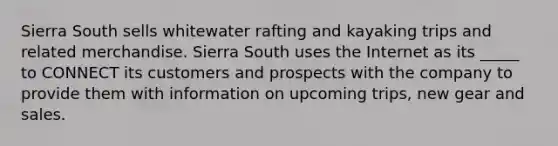 Sierra South sells whitewater rafting and kayaking trips and related merchandise. Sierra South uses the Internet as its _____ to CONNECT its customers and prospects with the company to provide them with information on upcoming trips, new gear and sales.