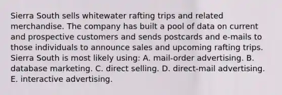 Sierra South sells whitewater rafting trips and related merchandise. The company has built a pool of data on current and prospective customers and sends postcards and e-mails to those individuals to announce sales and upcoming rafting trips. Sierra South is most likely using: A. mail-order advertising. B. database marketing. C. direct selling. D. direct-mail advertising. E. interactive advertising.