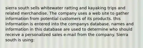 sierra south sells whitewater ratting and kayaking trips and related merchandise. The company uses a web site to gather information from potential customers of its products. this information is entered into the companys database. names and information in this database are used to determine who should receive a personalized sales e-mail from the company. Sierra south is using: