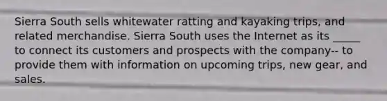 Sierra South sells whitewater ratting and kayaking trips, and related merchandise. Sierra South uses the Internet as its _____ to connect its customers and prospects with the company-- to provide them with information on upcoming trips, new gear, and sales.