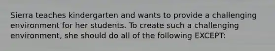 Sierra teaches kindergarten and wants to provide a challenging environment for her students. To create such a challenging environment, she should do all of the following EXCEPT: