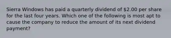 Sierra Windows has paid a quarterly dividend of 2.00 per share for the last four years. Which one of the following is most apt to cause the company to reduce the amount of its next dividend payment?