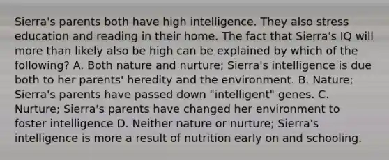 Sierra's parents both have high intelligence. They also stress education and reading in their home. The fact that Sierra's IQ will more than likely also be high can be explained by which of the following? A. Both nature and nurture; Sierra's intelligence is due both to her parents' heredity and the environment. B. Nature; Sierra's parents have passed down "intelligent" genes. C. Nurture; Sierra's parents have changed her environment to foster intelligence D. Neither nature or nurture; Sierra's intelligence is more a result of nutrition early on and schooling.