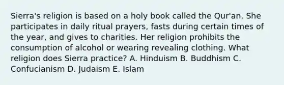 Sierra's religion is based on a holy book called the Qur'an. She participates in daily ritual prayers, fasts during certain times of the year, and gives to charities. Her religion prohibits the consumption of alcohol or wearing revealing clothing. What religion does Sierra practice? A. Hinduism B. Buddhism C. Confucianism D. Judaism E. Islam