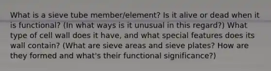 What is a sieve tube member/element? Is it alive or dead when it is functional? (In what ways is it unusual in this regard?) What type of cell wall does it have, and what special features does its wall contain? (What are sieve areas and sieve plates? How are they formed and what's their functional significance?)