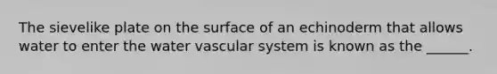 The sievelike plate on the surface of an echinoderm that allows water to enter the water vascular system is known as the ______.