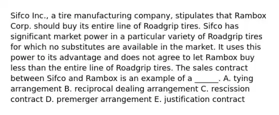 Sifco Inc., a tire manufacturing company, stipulates that Rambox Corp. should buy its entire line of Roadgrip tires. Sifco has significant market power in a particular variety of Roadgrip tires for which no substitutes are available in the market. It uses this power to its advantage and does not agree to let Rambox buy less than the entire line of Roadgrip tires. The sales contract between Sifco and Rambox is an example of a ______. A. tying arrangement B. reciprocal dealing arrangement C. rescission contract D. premerger arrangement E. justification contract