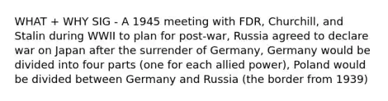 WHAT + WHY SIG - A 1945 meeting with FDR, Churchill, and Stalin during WWII to plan for post-war, Russia agreed to declare war on Japan after the surrender of Germany, Germany would be divided into four parts (one for each allied power), Poland would be divided between Germany and Russia (the border from 1939)