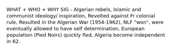 WHAT + WHO + WHY SIG - Algerian rebels, Islamic and communist ideology/ inspiration, Revolted against Fr colonial rule, Resulted in the Algerian War (1954-1962), NLF "won", were eventually allowed to have self determination, European population (Pied Noirs) quickly fled, Algeria become independent in 62.