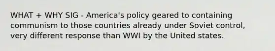 WHAT + WHY SIG - America's policy geared to containing communism to those countries already under Soviet control, very different response than WWI by the United states.