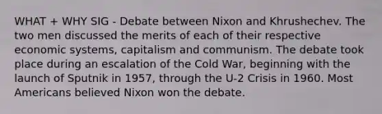 WHAT + WHY SIG - Debate between Nixon and Khrushechev. The two men discussed the merits of each of their respective economic systems, capitalism and communism. The debate took place during an escalation of the Cold War, beginning with the launch of Sputnik in 1957, through the U-2 Crisis in 1960. Most Americans believed Nixon won the debate.