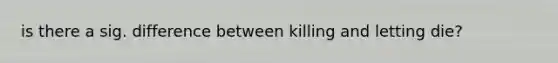 is there a sig. difference between killing and letting die?